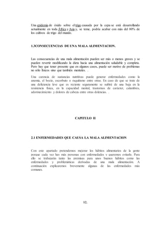 Una epidemia de óxido sobre el trigo causada por la cepa se está desarrollando
actualmente en toda África y Asia y, se teme, podría acabar con más del 80% de
los cultivos de trigo del mundo.
1.3CONSECUENCIAS DE UNA MALA ALIMENTACION.
Las consecuencias de una mala alimentación pueden ser más o menos graves y se
pueden revertir modificando la dieta hacia una alimentación saludable y completa.
Pero hay que tener presente que en algunos casos, puede ser motivo de problemas
no sólo físicos sino que también mentales. .
Una carencia de sustancias nutritivas puede generar enfermedades como la
anemia, el bocio, escorbuto o raquitismo entre otras. En caso de que se trate de
una deficiencia leve que es reciente seguramente se sufrirá de una baja en la
resistencia física, en la capacidad mental, trastornos de carácter, calambres,
adormecimiento y dolores de cabeza entre otras dolencias. .
CAPITULO II
2.1 ENFERMEDADES QUE CAUSA LA MALA ALIMENTACION
Con este apartado pretendemos mejorar los hábitos alimentarios de la gente
porque cada vez hay más personas con enfermedades y queremos evitarlo. Para
ello se trabajarán tanto las premisas para unos buenos hábitos como las
enfermedades y problemáticas derivadas de una mala alimentación. A
continuación explicaremos brevemente algunas de las enfermedades más
comunes.
12.
 