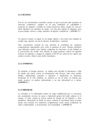 2.1.1 BULIMIA
Una de sus características esenciales consiste en que la persona sufre episodios de
atracones compulsivos, seguidos de un gran sentimiento de culpabilidad y
sensación de angustia y pérdida de control mental por haber comido en "exceso".
Suele alternarse con episodios de ayuno o de muy poca ingesta de alimentos, pero
al poco tiempo vuelven a surgir episodios de ingestas compulsivas. (ANEXO 1 )
Un atracón consiste en ingerir en un tiempo inferior a dos horas una cantidad de
comida muy superior a la que la mayoría de individuos comerían.
Otra característica esencial de este trastorno la constituyen las conductas
compensatorias inapropiadas para evitar la ganancia de peso. Muchos individuos
usan diferentes medios para intentar compensar los atracones: el más habitual es
la provocación del vómito. Este método de purga (patrones cíclicos de ingestión
excesiva de alimentos y purgas) lo emplean el 80-90 por ciento de los sujetos que
acuden a centros clínicos para recibir tratamiento.
2.1.2 ANOREXIA
En medicina, el término anorexia se emplea para describir la inapetencia o falta
de apetito que puede ocurrir en circunstancias muy diversas, tales como estados
febriles, enfermedades generales y digestivas o simplemente en situaciones
transitorias de la vida cotidiana. La anorexia es, por lo tanto, un síntoma que
puede aparecer en muchas enfermedades y no una enfermedad en sí misma.
(ANEXO 2 )
2.1.3 OBESIDAD
La obesidad es la enfermedad crónica de origen multifactorial que se caracteriza
por acumulación excesiva de grasa o hipertrofia general del tejido adiposo en el
cuerpo; es decir cuando la reserva natural de energía de los humanos y otros
mamíferos, almacenada en forma de grasa corporal se incrementa hasta un punto
donde está asociada con numerosas complicaciones como ciertas condiciones de
salud o enfermedades y un incremento de la mortalidad. ( ANEXO 3)
13.
 