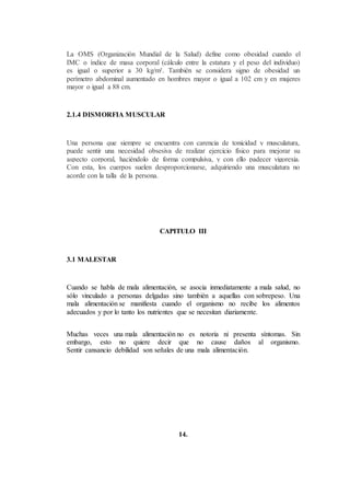 La OMS (Organización Mundial de la Salud) define como obesidad cuando el
IMC o índice de masa corporal (cálculo entre la estatura y el peso del individuo)
es igual o superior a 30 kg/m². También se considera signo de obesidad un
perímetro abdominal aumentado en hombres mayor o igual a 102 cm y en mujeres
mayor o igual a 88 cm.
2.1.4 DISMORFIA MUSCULAR
Una persona que siempre se encuentra con carencia de tonicidad y musculatura,
puede sentir una necesidad obsesiva de realizar ejercicio físico para mejorar su
aspecto corporal, haciéndolo de forma compulsiva, y con ello padecer vigorexia.
Con esta, los cuerpos suelen desproporcionarse, adquiriendo una musculatura no
acorde con la talla de la persona.
CAPITULO III
3.1 MALESTAR
Cuando se habla de mala alimentación, se asocia inmediatamente a mala salud, no
sólo vinculado a personas delgadas sino también a aquellas con sobrepeso. Una
mala alimentación se manifiesta cuando el organismo no recibe los alimentos
adecuados y por lo tanto los nutrientes que se necesitan diariamente.
Muchas veces una mala alimentación no es notoria ni presenta síntomas. Sin
embargo, esto no quiere decir que no cause daños al organismo.
Sentir cansancio debilidad son señales de una mala alimentación.
14.
 