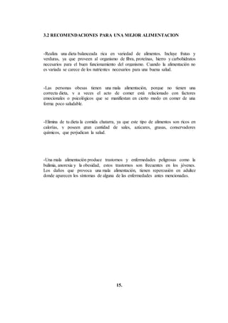 3.2 RECOMENDACIONES PARA UNA MEJOR ALIMENTACION
-Realiza una dieta balanceada rica en variedad de alimentos. Incluye frutas y
verduras, ya que proveen al organismo de fibra, proteínas, hierro y carbohidratos
necesarios para el buen funcionamiento del organismo. Cuando la alimentación no
es variada se carece de los nutrientes necesarios para una buena salud.
-Las personas obesas tienen una mala alimentación, porque no tienen una
correcta dieta, y a veces el acto de comer está relacionado con factores
emocionales o psicológicos que se manifiestan en cierto modo en comer de una
forma poco saludable.
-Elimina de tu dieta la comida chatarra, ya que este tipo de alimentos son ricos en
calorías, y poseen gran cantidad de sales, azúcares, grasas, conservadores
químicos, que perjudican la salud.
-Una mala alimentación produce trastornos y enfermedades peligrosas como la
bulimia, anorexia y la obesidad, estos trastornos son frecuentes en los jóvenes.
Los daños que provoca una mala alimentación, tienen repercusión en adultez
donde aparecen los síntomas de alguna de las enfermedades antes mencionadas.
15.
 