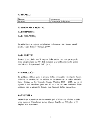 4.5 TÉCNICAS
Técnicas Instrumentos
Encuesta Cuestionario de Encuesta
4.6 POBLACIÓN Y MUESTRA
4.6.1 DEFINICIÓN:
4.6.1.1 POBLACIÓN:
La población es un conjunto de individuos de la misma clase, limitada por el
estudio. Según Tamayo y Tamayo, (1997)
4.6.1.2 MUESTRA
Ramírez (1999), indica que "la mayoría de los autores coinciden que se puede
tomar un aproximado del 30% de la población y se tendría una muestra con un
nivel elevado de representatividad". (p. 91)
4.6.2 POBLACIÓN:
La población utilizada para el presente trabajo monográfico investigativo fueron,
utilizados 10 paralelos de los terceros de Bachillerato de la Unidad Educativa
Santo Domingo de los Colorados Sección Matutina 2014 – 2015, que en si
equivale a 400 estudiantes pero solo el 20 % de los 400 estudiantes fueron
utilizados para la recolección de datos para el presente trabajo monográfico.
4.6.3 MUESTRA
Debido a que la población era muy extensa, para la recolección de datos se tomo
como muestra a 40 estudiantes que en si fueron divididos en 20 hombres y 20
mujeres de la dicha unidad.
17.
 