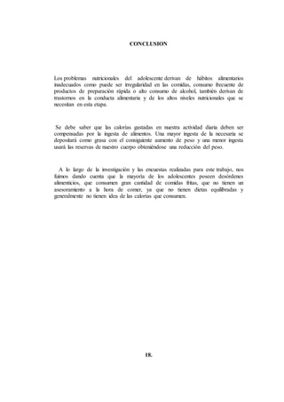 CONCLUSION
Los problemas nutricionales del adolescente derivan de hábitos alimentarios
inadecuados como puede ser irregularidad en las comidas, consumo frecuente de
productos de preparación rápida o alto consumo de alcohol, también derivan de
trastornos en la conducta alimentaria y de los altos niveles nutricionales que se
necesitan en esta etapa.
Se debe saber que las calorías gastadas en nuestra actividad diaria deben ser
compensadas por la ingesta de alimentos. Una mayor ingesta de la necesaria se
depositará como grasa con el consiguiente aumento de peso y una menor ingesta
usará las reservas de nuestro cuerpo obteniéndose una reducción del peso.
A lo largo de la investigación y las encuestas realizadas para este trabajo, nos
fuimos dando cuenta que la mayoría de los adolescentes poseen desórdenes
alimenticios, que consumen gran cantidad de comidas fritas, que no tienen un
asesoramiento a la hora de comer, ya que no tienen dietas equilibradas y
generalmente no tienen idea de las calorías que consumen.
18.
 