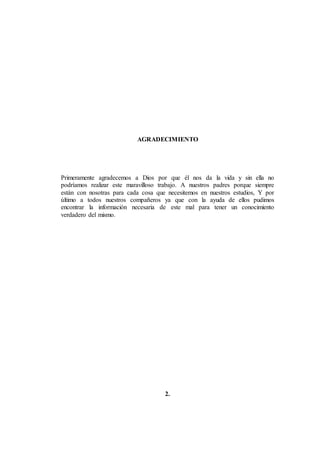 AGRADECIMIENTO
Primeramente agradecemos a Dios por que él nos da la vida y sin ella no
podríamos realizar este maravilloso trabajo. A nuestros padres porque siempre
están con nosotras para cada cosa que necesitemos en nuestros estudios, Y por
último a todos nuestros compañeros ya que con la ayuda de ellos pudimos
encontrar la información necesaria de este mal para tener un conocimiento
verdadero del mismo.
2.
 