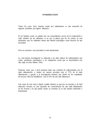 INTRODUCCION
Todos los seres vicos tenemos ansias por alimentarnos es una sensación de
urgencia periódica por ingerir alimentos.
El ser humano come, no guiado por sus conocimientos acerca de la composición o
valor nutritivo de los alimentos, si no por el placer que les da comer, lo cual
deducimos que los alimentos tienen una función psicológica como factores de una
necesidad.
Pero en ocasiones esta necesidad es mal interpretada.
Lo cual nuestra investigación va enfocada a los altos índices de enfermedades que
existe, problemas psicológicos y de adaptación social que se desarrollaron con
más auge en estos últimos años.
Podemos notar que a nivel nacional existe una variedad de enfermedades por la
mala alimentación, y dentro de nuestra provincia está el 75% de la mala
alimentación, y gracias a la investigación notamos que dentro de los estudiantes
de terceros años de bachillerato esta el 10% de este mal alimenticio.
Una causa de este mal es digerir comida chatarra ya que por ser practico y de fácil
ubicación veremos en este apartado las consecuencias de una mala alimentación
en los jóvenes y lo que puede causar su consumo ya se ade manera moderada e
inmoderada.
4.
 