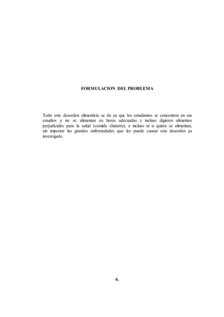 FORMULACION DEL PROBLEMA
Todo este desorden alimenticio se da ya que los estudiantes se concentran en sus
estudios y no se alimentan en horas adecuadas e incluso digieren alimentos
perjudiciales para la salud (comida chatarra), e incluso ni si quiera se alimentan,
sin importar las grandes enfermedades que les puede causar este desorden ya
investigado.
6.
 