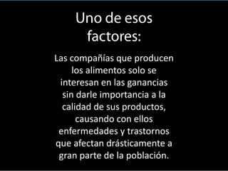 Las compañías que producen
los alimentos solo se
interesan en las ganancias
sin darle importancia a la
calidad de sus productos,
causando con ellos
enfermedades y trastornos
que afectan drásticamente a
gran parte de la población.

 