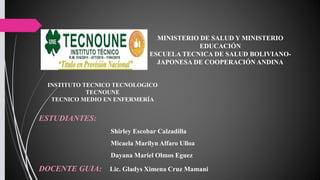 MINISTERIO DE SALUD Y MINISTERIO
EDUCACIÓN
ESCUELA TECNICA DE SALUD BOLIVIANO-
JAPONESA DE COOPERACIÓN ANDINA
INSTITUTO TECNICO TECNOLOGICO
TECNOUNE
TECNICO MEDIO EN ENFERMERÍA
ESTUDIANTES:
Shirley Escobar Calzadilla
Micaela Marilyn Alfaro Ulloa
Dayana Mariel Olmos Eguez
DOCENTE GUIA: Lic. Gladys Ximena Cruz Mamani
 