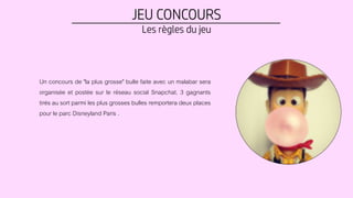JEU CONCOURS
Les règles du jeu
Un concours de "la plus grosse" bulle faite avec un malabar sera
organisée et postée sur le réseau social Snapchat. 3 gagnants
tirés au sort parmi les plus grosses bulles remportera deux places
pour le parc Disneyland Paris .
 