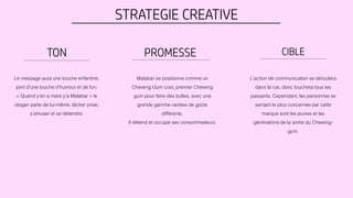 STRATEGIE CREATIVE
TON CIBLEPROMESSE
Le message aura une touche enfantine,
joint d’une touche d’humour et de fun.
« Quand y’en a mare y’a Malabar » le
slogan parle de lui-même, lâcher prise,
s’amuser et se détendre.
Malabar se positionne comme un
Chewing Gum cool, premier Chewing
gum pour faire des bulles, avec une
grande gamme variées de goûts
différents.
Il détend et occupe ses consommateurs.
L’action de communication se déroulera
dans la rue, donc touchera tous les
passants. Cependant, les personnes se
sentant le plus concernée par cette
marque sont les jeunes et les
générations de la sortie du Chewing-
gum.
 