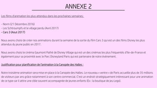 ANNEXE 2
Les films d'animation les plus attendus dans les prochaines semaines:
- Norm (21 Décembre 2016)
- Les Schtroumpfs et le village perdu (Avril 2017)
- Cars 3 (Aout 2017)
Nous avons choisi de créer nos animations durant la semaine de la sortie du film Cars 3 qui est un des films Disney les plus
attendus du jeune public en 2017.
Nous avons choisi le cinéma Gaumont Pathé de Disney Village qui est un des cinémas les plus fréquentés d’Ile-de-France et
également pour sa proximité avec le Parc Disneyland Paris qui est partenaire de notre événement.
Justification pour planification de l’animation à la Canopée des Halles :
Notre troisième animation sera mise en place à la Canopée des Halles. Le nouveau « ventre » de Paris accueille plus de 35 millions
de visiteurs par ans grâce notamment à son centre commercial. C’est un endroit stratégiquement intéressant pour une animation
de ce type car il attire une cible souvent accompagnée de jeunes enfants (Ex : la boutique de jeu Lego).
 