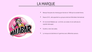LA MARQUE
• Marque française de chewing-gum lancée en 1958 par la société Krema.
• Depuis 2012, ,elle appartient au groupe américain Mondelez International.
• On reconnaît Malabar par : sa forme, sa couleur et son petit plus la
vignette (tatouage).
• Facilité a créer des bulles.
• La marque est déclinée en 4 gammes avec différentes saveurs.
 