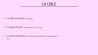 LA CIBLE
• La cible principale : les jeunes.
• Le cœur de cible : les enfants de 5 à 12 ans
• La cible secondaire : la maman, les adulescents, la génération X
et Y.
 