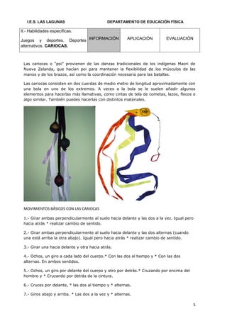 I.E.S. LAS LAGUNAS                         DEPARTAMENTO DE EDUCACIÓN FÍSICA

II.- Habilidades específicas.

Juegos y deportes. Deportes INFORMACIÓN                 APLICACIÓN        EVALUACIÓN
alternativos. CARIOCAS.



 Las cariocas o “poi” provienen de las danzas tradicionales de los indígenas Maori de
 Nueva Zelanda, que hacían poi para mantener la flexibilidad de los músculos de las
 manos y de los brazos, así como la coordinación necesaria para las batallas.

 Las cariocas consisten en dos cuerdas de medio metro de longitud aproximadamente con
 una bola en uno de los extremos. A veces a la bola se le suelen añadir algunos
 elementos para hacerlas más llamativas, como cintas de tela de cometas, lazos, flecos o
 algo similar. También puedes hacerlas con distintos materiales.




 MOVIMIENTOS BÁSICOS CON LAS CARIOCAS

 1.- Girar ambas perpendicularmente al suelo hacia delante y las dos a la vez. Igual pero
 hacia atrás * realizar cambio de sentido.

 2.- Girar ambas perpendicularmente al suelo hacia delante y las dos alternas (cuando
 una está arriba la otra abajo). Igual pero hacia atrás * realizar cambio de sentido.

 3.- Girar una hacia delante y otra hacia atrás.

 4.- Ochos, un giro a cada lado del cuerpo.* Con las dos al tiempo y * Con las dos
 alternas. En ambos sentidos.

 5.- Ochos, un giro por delante del cuerpo y otro por detrás.* Cruzando por encima del
 hombro y * Cruzando por detrás de la cintura.

 6.- Cruces por delante, * las dos al tiempo y * alternas.

 7.- Giros abajo y arriba. * Las dos a la vez y * alternas.

                                                                                         5
 