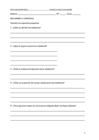 DPTO. EDUCACIÓN FÍSICA                         APUNTES 2º ESO 2ª EVALUACIÓN

Nombre: _________________________________ Nº: _____ Curso: _______

MALABARES Y CARIOCAS

Contesta las siguientes preguntas:

1.- ¿Cómo se definen los malabares?

_________________________________________________________________

_________________________________________________________________

_________________________________________________________________

2.- ¿Qué te mejora al practicar malabares?

_________________________________________

_________________________________________

_________________________________________

_________________________________________

3.- ¿Cuál es el plano principal para hacer malabares?

_________________________________________________________________

_________________________________________________________________

4.- ¿Cómo es la posición del cuerpo cuando practicas malabares?

_________________________________________________________________

_________________________________________________________________

_________________________________________________________________

_________________________________________________________________

5.- ¿Para qué practicaban con cariocas los indígenas Maorí de Nueva Zelanda?

_________________________________________________________________

_________________________________________________________________

_________________________________________________________________




                                                                               6
 
