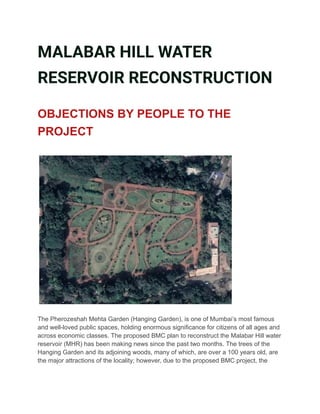 MALABAR HILL WATER
RESERVOIR RECONSTRUCTION
OBJECTIONS BY PEOPLE TO THE
PROJECT
The Pherozeshah Mehta Garden (Hanging Garden), is one of Mumbai’s most famous
and well-loved public spaces, holding enormous significance for citizens of all ages and
across economic classes. The proposed BMC plan to reconstruct the Malabar Hill water
reservoir (MHR) has been making news since the past two months. The trees of the
Hanging Garden and its adjoining woods, many of which, are over a 100 years old, are
the major attractions of the locality; however, due to the proposed BMC project, the
 