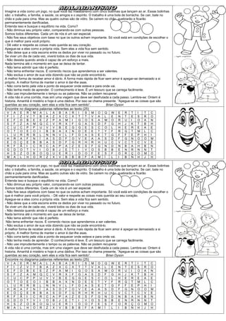 Imagine a vida como um jogo, no qual você faz malabarismo com cinco bolinhas que lançam ao ar. Essas bolinhas
são: o trabalho, a família, a saúde, os amigos e o espírito. O trabalho é uma bola de borracha. Se cair, bate no
chão e pula para cima. Mas as quatro outras são de vidro. Se caírem no chão, quebrarão e ficarão
permanentemente danificadas.
Entenda isso e busque o equilíbrio na vida. Como?
- Não diminua seu próprio valor, comparando-se com outras pessoas.
Somos todos diferentes. Cada um de nós é um ser especial.
- Não fixe seus objetivos com base no que os outros acham importante. Só você está em condições de escolher o
que é melhor para você próprio.
- Dê valor e respeite as coisas mais querida ao seu coração.
Apegue-se a elas como a própria vida. Sem elas a vida fica sem sentido.
- Não deixe que a vida escorra entre os dedos por viver no passado ou no futuro.
Se viver um dia de cada vez, viverá todos os dias de sua vida.
- Não desista quando ainda é capaz de um esforço a mais.
Nada termina até o momento em que se deixa de tentar.
- Não tema admitir que não é perfeito.
- Não tema enfrentar riscos. É correndo riscos que aprendemos a ser valentes.
- Não exclua o amor de sua vida dizendo que não se pode encontrá-lo.
A melhor forma de receber amor é dá-lo. A forma mais rápida de ficar sem amor é apegar-se demasiado a si
próprio. A melhor forma de manter o amor é dar-lhe asas.
- Não corra tanto pela vida a ponto de esquecer onde esteve e para onde vai.
- Não tenha medo de aprender. O conhecimento é leve. É um tesouro que se carrega facilmente.
- Não use imprudentemente o tempo ou as palavras. Não se podem recuperar.
A vida não é uma corrida, mas sim uma viagem que deve ser desfrutada a cada passo. Lembre-se: Ontem é
historia. Amanhã é mistério e hoje é uma dádiva. Por isso se chama presente. ”Apegue-se as coisas que são
queridas ao seu coração, sem elas a vida fica sem sentido”.              Brian Dyson
Encontre no diagrama palavras referentes ao texto (25)
 V   A    E   R    M   A    L   A   B    A   R    I   S   M    O   Q    W    E   R    T   I   T    C
 F   I    Z   V    T   B    A   Z   X    C   X    T   T   V    A   L    E    N   T    E   S   R    O
 E   F    D   B    E   E    Z   P   A    M   I    G   O   S    A   M    O    R   U    I   O   A    N
 S   F    Z   A    M   Q    C   V   R    X   F    G   A   S    D   F    G    H   J    K   T   B    H
 C   U    C   P    P   U    V   V   B    E   G    G   E   S    C   O    L    H   E    R   E   A    E
 O   T    O   E    O   I    B   B   A    X   N    D   E   E    T   Y    F    R   G    T   M   L    C
 L   U    R   R    B   L    N   N   V    L   F    D   A   S    E   T    G    F   F    E   P   H    I
 H   R    A   F    N   Í    A   S   D    F   O    V   E   A    A   S    D    F   G    N   O   O    M
 E   O    Ç   E    B   B    A   S   D    F   G    R   H   R    H   U    C    V   C    T   C   V    E
 R   F    Ã   I    C   R    C   A   P    A   Z    E   S   F    G   N    D    N   B    A   H   B    N
 G   D    O   T    V   I    O   B   J    E   T    I   V   O    S   B    B    E   N    R   N   N    T
 H   S    Z   O    B   O    Q   U   E    R   I    D   O   F    E   S    F    O   R    Ç   O   M    O
 M   A    L   H    O   R    Z   X   V    B   B    B   F   A    M   Í    L    I   B    N   H   J    H

Imagine a vida como um jogo, no qual você faz malabarismo com cinco bolinhas que lançam ao ar. Essas bolinhas
são: o trabalho, a família, a saúde, os amigos e o espírito. O trabalho é uma bola de borracha. Se cair, bate no
chão e pula para cima. Mas as quatro outras são de vidro. Se caírem no chão, quebrarão e ficarão
permanentemente danificadas.
Entenda isso e busque o equilíbrio na vida. Como?
- Não diminua seu próprio valor, comparando-se com outras pessoas.
Somos todos diferentes. Cada um de nós é um ser especial.
- Não fixe seus objetivos com base no que os outros acham importante. Só você está em condições de escolher o
que é melhor para você próprio. - Dê valor e respeite as coisas mais querida ao seu coração.
Apegue-se a elas como a própria vida. Sem elas a vida fica sem sentido.
- Não deixe que a vida escorra entre os dedos por viver no passado ou no futuro.
Se viver um dia de cada vez, viverá todos os dias de sua vida.
- Não desista quando ainda é capaz de um esforço a mais.
Nada termina até o momento em que se deixa de tentar.
- Não tema admitir que não é perfeito.
 Não tema enfrentar riscos. É correndo riscos que aprendemos a ser valentes.
- Não exclua o amor de sua vida dizendo que não se pode encontrá-lo.
A melhor forma de receber amor é dá-lo. A forma mais rápida de ficar sem amor é apegar-se demasiado a si
próprio. A melhor forma de manter o amor é dar-lhe asas.
- Não corra tanto pela vida a ponto de esquecer onde esteve e para onde vai.
- Não tenha medo de aprender. O conhecimento é leve. É um tesouro que se carrega facilmente.
- Não use imprudentemente o tempo ou as palavras. Não se podem recuperar.
A vida não é uma corrida, mas sim uma viagem que deve ser desfrutada a cada passo. Lembre-se: Ontem é
historia. Amanhã é mistério e hoje é uma dádiva. Por isso se chama presente. ”Apegue-se as coisas que são
queridas ao seu coração, sem elas a vida fica sem sentido”.              Brian Dyson
Encontre no diagrama palavras referentes ao texto (25)
 V   A    E   R    M   A    L   A   B    A   R    I   S   M    O   Q    W    E   R    T   I   T    C
 F   I    Z   V    T   B    A   Z   X    C   X    T   T   V    A   L    E    N   T    E   S   R    O
 E   F    D   B    E   E    Z   P   A    M   I    G   O   S    A   M    O    R   U    I   O   A    N
 S   F    Z   A    M   Q    C   V   R    X   F    G   A   S    D   F    G    H   J    K   T   B    H
 C   U    C   P    P   U    V   V   B    E   G    G   E   S    C   O    L    H   E    R   E   A    E
 O   T    O   E    O   I    B   B   A    X   N    D   E   E    T   Y    F    R   G    T   M   L    C
 L   U    R   R    B   L    N   N   V    L   F    D   A   S    E   T    G    F   F    E   P   H    I
 H   R    A   F    N   Í    A   S   D    F   O    V   E   A    A   S    D    F   G    N   O   O    M
 E   O    Ç   E    B   B    A   S   D    F   G    R   H   R    H   U    C    V   C    T   C   V    E
 R   F    Ã   I    C   R    C   A   P    A   Z    E   S   F    G   N    D    N   B    A   H   B    N
 G   D    O   T    V   I    O   B   J    E   T    I   V   O    S   B    B    E   N    R   N   N    T
 H   S    Z   O    B   O    Q   U   E    R   I    D   O   F    E   S    F    O   R    Ç   O   M    O
 M   A    L   H    O   R    Z   X   V    B   B    B   F   A    M   Í    L    I   B    N   H   J    H
 