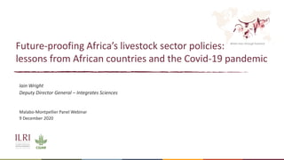 Better lives through livestock
Future-proofing Africa’s livestock sector policies:
lessons from African countries and the Covid-19 pandemic
Iain Wright
Deputy Director General – Integrates Sciences
Malabo-Montpellier Panel Webinar
9 December 2020
 