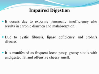 Impaired Digestion
 It occurs due to exocrine pancreatic insufficiency also
results in chronic diarrhea and malabsorption.
 Due to cystic fibrosis, lipase deficiency and crohn’s
disease.
 It is manifested as frequent loose pasty, greasy stools with
undigested fat and offensive cheesy smell.
 
