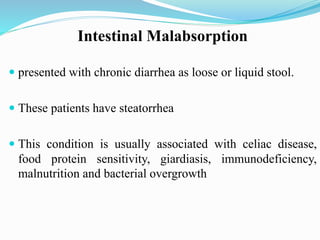 Intestinal Malabsorption
 presented with chronic diarrhea as loose or liquid stool.
 These patients have steatorrhea
 This condition is usually associated with celiac disease,
food protein sensitivity, giardiasis, immunodeficiency,
malnutrition and bacterial overgrowth
 
