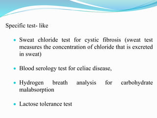 Specific test- like
 Sweat chloride test for cystic fibrosis (sweat test
measures the concentration of chloride that is excreted
in sweat)
 Blood serology test for celiac disease,
 Hydrogen breath analysis for carbohydrate
malabsorption
 Lactose tolerance test
 