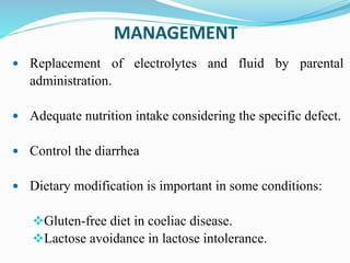 MANAGEMENT
 Replacement of electrolytes and fluid by parental
administration.
 Adequate nutrition intake considering the specific defect.
 Control the diarrhea
 Dietary modification is important in some conditions:
Gluten-free diet in coeliac disease.
Lactose avoidance in lactose intolerance.
 
