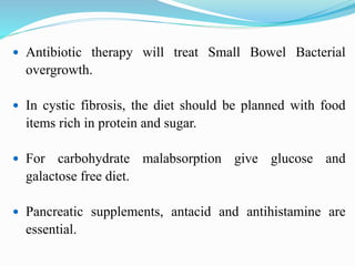  Antibiotic therapy will treat Small Bowel Bacterial
overgrowth.
 In cystic fibrosis, the diet should be planned with food
items rich in protein and sugar.
 For carbohydrate malabsorption give glucose and
galactose free diet.
 Pancreatic supplements, antacid and antihistamine are
essential.
 