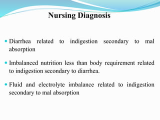 Nursing Diagnosis
 Diarrhea related to indigestion secondary to mal
absorption
 Imbalanced nutrition less than body requirement related
to indigestion secondary to diarrhea.
 Fluid and electrolyte imbalance related to indigestion
secondary to mal absorption
 