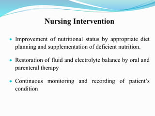 Nursing Intervention
 Improvement of nutritional status by appropriate diet
planning and supplementation of deficient nutrition.
 Restoration of fluid and electrolyte balance by oral and
parenteral therapy
 Continuous monitoring and recording of patient’s
condition
 
