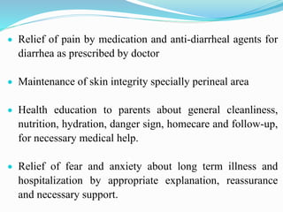  Relief of pain by medication and anti-diarrheal agents for
diarrhea as prescribed by doctor
 Maintenance of skin integrity specially perineal area
 Health education to parents about general cleanliness,
nutrition, hydration, danger sign, homecare and follow-up,
for necessary medical help.
 Relief of fear and anxiety about long term illness and
hospitalization by appropriate explanation, reassurance
and necessary support.
 