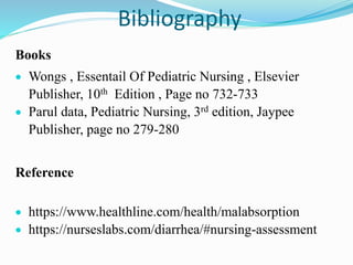 Bibliography
Books
 Wongs , Essentail Of Pediatric Nursing , Elsevier
Publisher, 10th Edition , Page no 732-733
 Parul data, Pediatric Nursing, 3rd edition, Jaypee
Publisher, page no 279-280
Reference
 https://www.healthline.com/health/malabsorption
 https://nurseslabs.com/diarrhea/#nursing-assessment
 