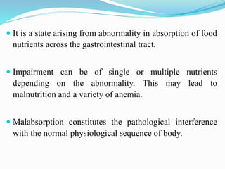  It is a state arising from abnormality in absorption of food
nutrients across the gastrointestinal tract.
 Impairment can be of single or multiple nutrients
depending on the abnormality. This may lead to
malnutrition and a variety of anemia.
 Malabsorption constitutes the pathological interference
with the normal physiological sequence of body.
 
