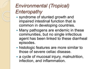 Environmental (Tropical)
Enteropathy
 syndrome of stunted growth and
impaired intestinal function that is
common in developing countries.
 Many pathogens are endemic in these
communities, but no single infectious
agent has been linked to these diarrheal
episodes.
 histologic features are more similar to
those of severe celiac disease.
 a cycle of mucosal injury, malnutrition,
infection, and inflammation.
 