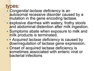 types:
 Congenital lactase deficiency is an
autosomal recessive disorder caused by a
mutation in the gene encoding lactase.
 explosive diarrhea with watery, frothy stools
and abdominal distention after milk ingestion.
 Symptoms abate when exposure to milk and
milk products is terminated,
 • Acquired lactase deficiency is caused by
downregulation of lactase gene expression.
 Onset of acquired lactase deficiency is
sometimes associated with enteric viral or
bacterial infections
 