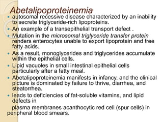 Abetalipoproteinemia
 autosomal recessive disease characterized by an inability
to secrete triglyceride-rich lipoproteins.
 An example of a transepithelial transport defect .
 Mutation in the microsomal triglyceride transfer protein
renders enterocytes unable to export lipoprotein and free
fatty acids.
 As a result, monoglycerides and triglycerides accumulate
within the epithelial cells.
 Lipid vacuoles in small intestinal epithelial cells
particularly after a fatty meal.
 Abetalipoproteinemia manifests in infancy, and the clinical
picture is dominated by failure to thrive, diarrhea, and
steatorrhea.
 leads to deficiencies of fat-soluble vitamins, and lipid
defects in
plasma membranes acanthocytic red cell (spur cells) in
peripheral blood smears.
 