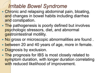 Irritable Bowel Syndrome
 Chronic and relapsing abdominal pain, bloating,
and changes in bowel habits including diarrhea
and constipation.
 The pathogenesis is poorly defined but involves
psychologic stressors, diet, and abnormal
gastrointestinal motility.
 No gross or microscopic abnormalities are found .
 between 20 and 40 years of age, more in female.
 Diagnosis by exclusion.
 The prognosis for IBS is most closely related to
symptom duration, with longer duration correlating
with reduced likelihood of improvement.
 