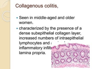 Collagenous colitis,
 Seen in middle-aged and older
women.
 characterized by the presence of a
dense subepithelial collagen layer,
increased numbers of intraepithelial
lymphocytes and a mixed
inflammatory infiltrate within the
lamina propria.
 