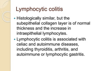Lymphocytic colitis
 Histologically similar, but the
subepithelial collagen layer is of normal
thickness and the increase in
intraepithelial lymphocytes.
 Lymphocytic colitis is associated with
celiac and autoimmune diseases,
including thyroiditis, arthritis, and
autoimmune or lymphocytic gastritis.
 