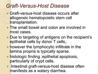 Graft-Versus-Host Disease
 Graft-versus-host disease occurs after
allogeneic hematopoietic stem cell
transplantation.
 The small bowel and colon are involved in
most cases.
 Due to targeting of antigens on the recipient’s
epithelial cells by donor T cells,.
 however the lymphocytic infiltrate in the
lamina propria is typically sparse.
 histologic finding :epithelial apoptosis,
particularly of crypt cells.
 Intestinal graft-versus-host disease often
manifests as a watery diarrhea.
 