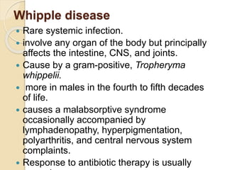 Whipple disease
 Rare systemic infection.
 involve any organ of the body but principally
affects the intestine, CNS, and joints.
 Cause by a gram-positive, Tropheryma
whippelii.
 more in males in the fourth to fifth decades
of life.
 causes a malabsorptive syndrome
occasionally accompanied by
lymphadenopathy, hyperpigmentation,
polyarthritis, and central nervous system
complaints.
 Response to antibiotic therapy is usually
 