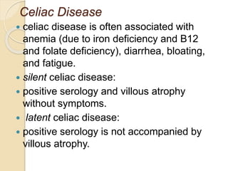 Celiac Disease
 celiac disease is often associated with
anemia (due to iron deficiency and B12
and folate deficiency), diarrhea, bloating,
and fatigue.
 silent celiac disease:
 positive serology and villous atrophy
without symptoms.
 latent celiac disease:
 positive serology is not accompanied by
villous atrophy.
 
