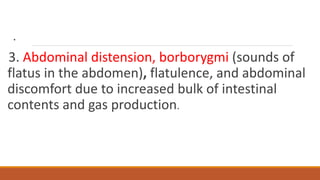 .
3. Abdominal distension, borborygmi (sounds of
flatus in the abdomen), flatulence, and abdominal
discomfort due to increased bulk of intestinal
contents and gas production.
 