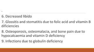 .
6. Decreased libido
7. Glossitis and stomatitis due to folic acid and vitamin B
dificiencies
8. Osteoporosis, osteomalacia, and bone pain due to
hypocalcaemia and vitamin D deficiency
9. Infections due to globulin deficiency
 
