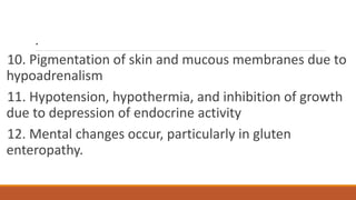 .
10. Pigmentation of skin and mucous membranes due to
hypoadrenalism
11. Hypotension, hypothermia, and inhibition of growth
due to depression of endocrine activity
12. Mental changes occur, particularly in gluten
enteropathy.
 