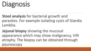 Diagnosis
Stool analysis for bacterial growth and
parasites. For example isolating cysts of Giardia
Lamblia.
Jejunal biopsy showing the mucosal
appearance which may show malignancy, Villi
atrophy. The biopsy can be obtained through
jejunoscopy
 