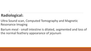 .
Radiological:-
Ultra Sound scan, Computed Tomography and Magnetic
Resonance Imaging
Barium meal - small intestine is dilated, segmented and loss of
the normal feathery appearance of jejunum
 