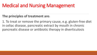 Medical and Nursing Management
The principles of treatment are:
1. To treat or remove the primary cause, e.g. gluten-free diet
in celiac disease, pancreatic extract by mouth in chronic
pancreatic disease or antibiotic therapy in diverticulosis
 