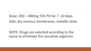 .
Dose: 200 – 400mg TDS PO for 7 -10 days.
Side; dry mucous membranes, metallic taste.
NOTE: Drugs are selected according to the
cause to eliminate the causative organism
 