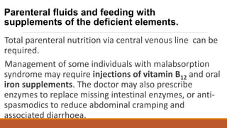 Parenteral fluids and feeding with
supplements of the deficient elements.
Total parenteral nutrition via central venous line can be
required.
Management of some individuals with malabsorption
syndrome may require injections of vitamin B12 and oral
iron supplements. The doctor may also prescribe
enzymes to replace missing intestinal enzymes, or anti-
spasmodics to reduce abdominal cramping and
associated diarrhoea.
 