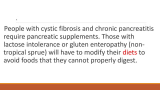 .
People with cystic fibrosis and chronic pancreatitis
require pancreatic supplements. Those with
lactose intolerance or gluten enteropathy (non-
tropical sprue) will have to modify their diets to
avoid foods that they cannot properly digest.
 