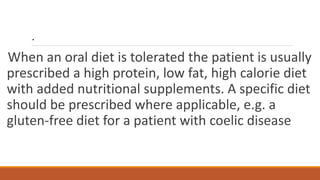 .
When an oral diet is tolerated the patient is usually
prescribed a high protein, low fat, high calorie diet
with added nutritional supplements. A specific diet
should be prescribed where applicable, e.g. a
gluten-free diet for a patient with coelic disease
 